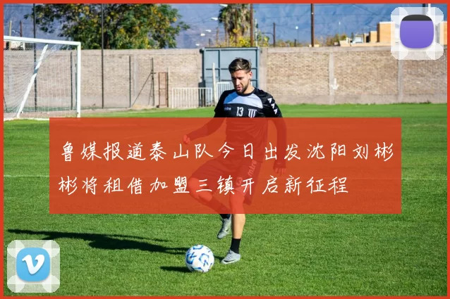 鲁媒报道泰山队今日出发沈阳刘彬彬将租借加盟三镇开启新征程
