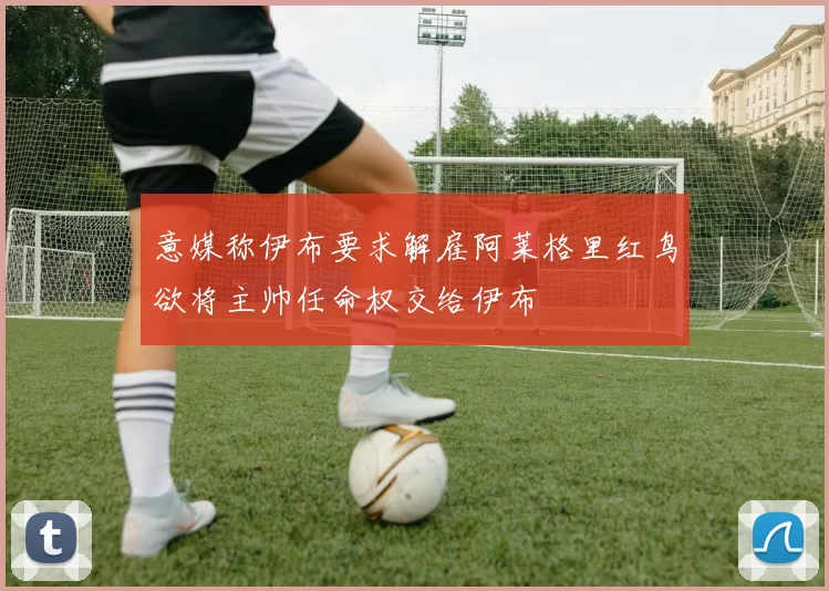 意媒称伊布要求解雇阿莱格里红鸟欲将主帅任命权交给伊布
