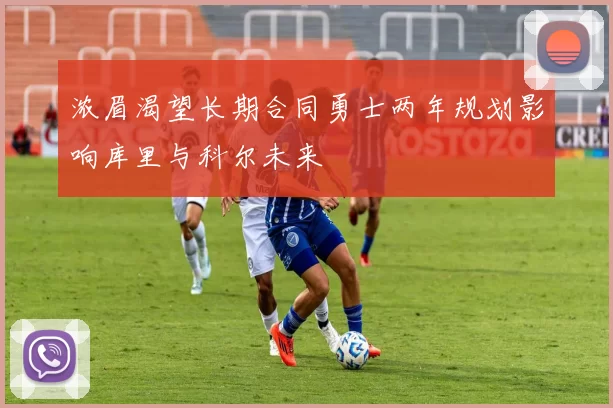 浓眉渴望长期合同勇士两年规划影响库里与科尔未来