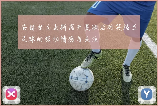 安赫尔戈麦斯离开曼联后对英格兰足球的深切情感与关注
