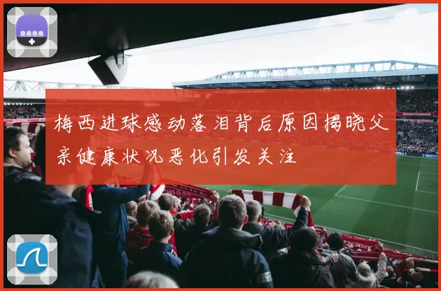 梅西进球感动落泪背后原因揭晓父亲健康状况恶化引发关注