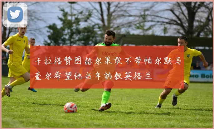 卡拉格赞图赫尔果敢不带帕尔默马奎尔希望他当年执教英格兰