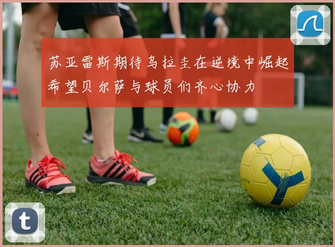 苏亚雷斯期待乌拉圭在逆境中崛起希望贝尔萨与球员们齐心协力