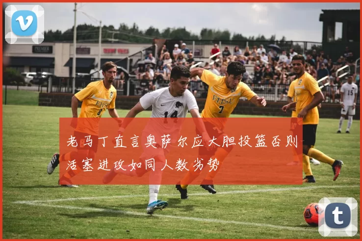 老马丁直言奥萨尔应大胆投篮否则活塞进攻如同人数劣势