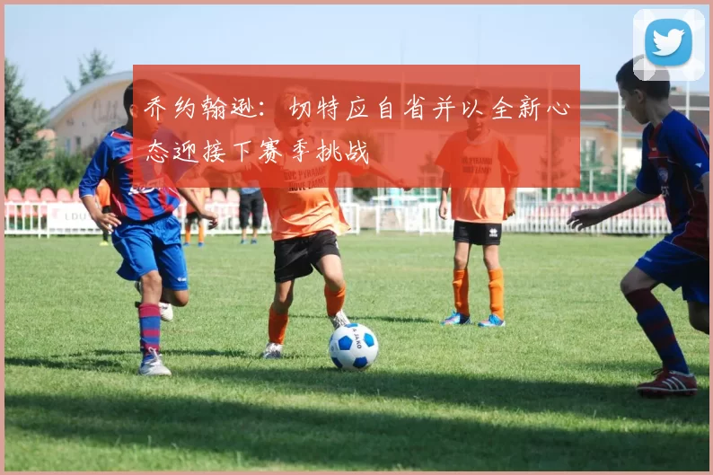 乔约翰逊：切特应自省并以全新心态迎接下赛季挑战