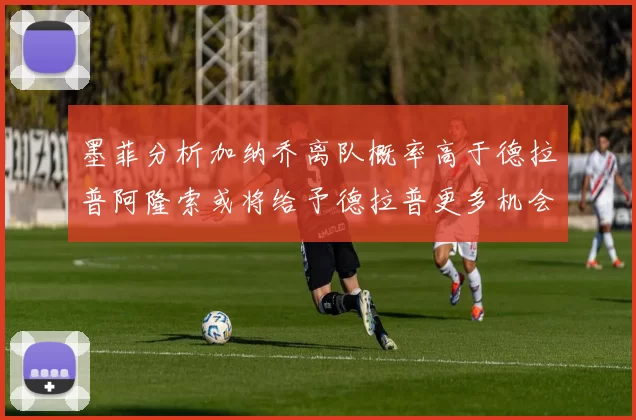 墨菲分析加纳乔离队概率高于德拉普阿隆索或将给予德拉普更多机会