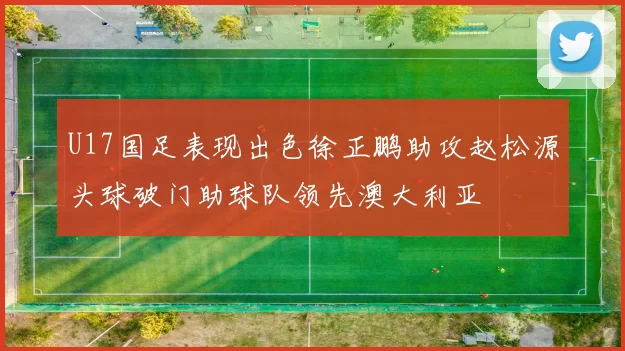 U17国足表现出色徐正鹏助攻赵松源头球破门助球队领先澳大利亚