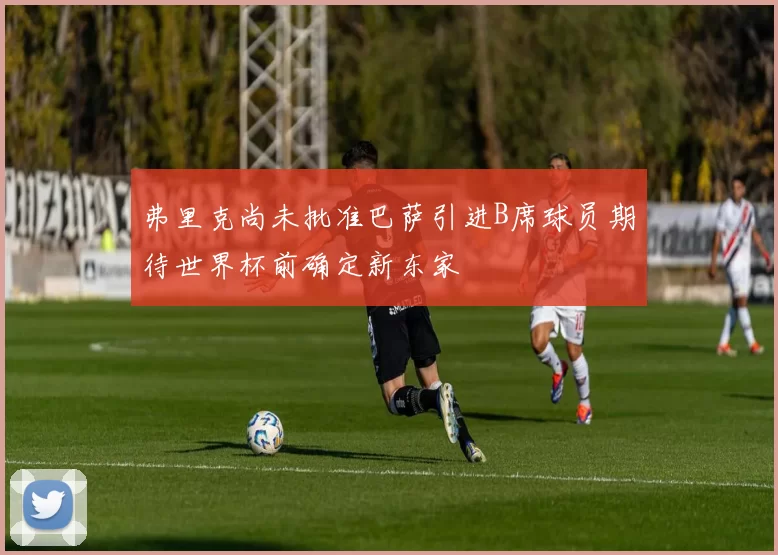 弗里克尚未批准巴萨引进B席球员期待世界杯前确定新东家