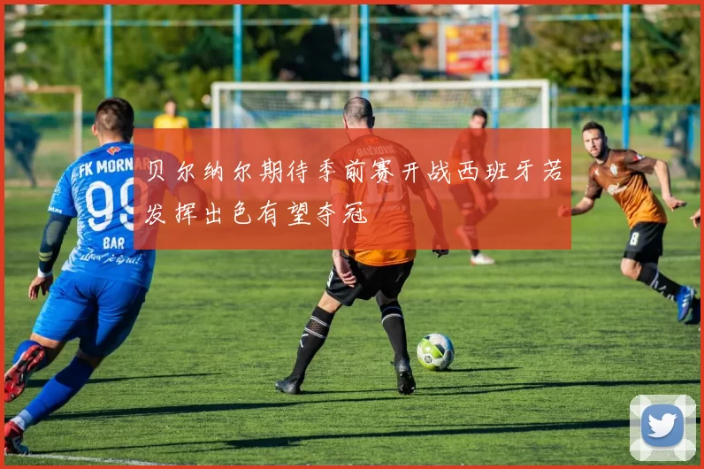 贝尔纳尔期待季前赛开战西班牙若发挥出色有望夺冠