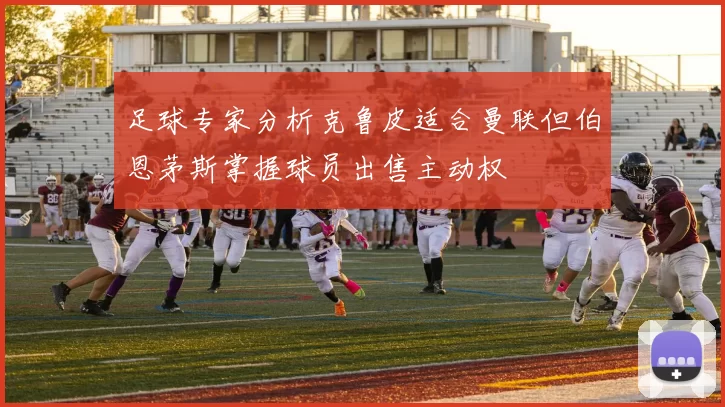足球专家分析克鲁皮适合曼联但伯恩茅斯掌握球员出售主动权