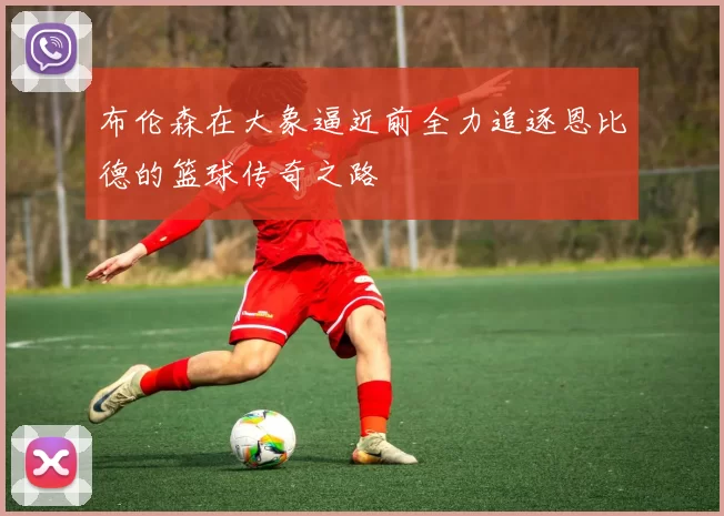 布伦森在大象逼近前全力追逐恩比德的篮球传奇之路