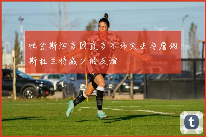 帕金斯坦言因直言不讳失去与詹姆斯杜兰特威少的友谊