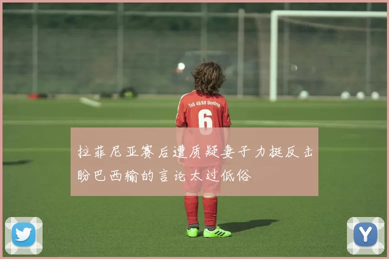 拉菲尼亚赛后遭质疑妻子力挺反击盼巴西输的言论太过低俗