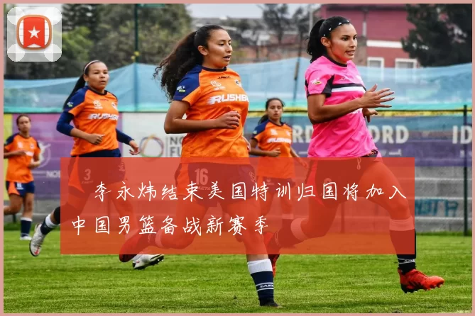 偰李永炜结束美国特训归国将加入中国男篮备战新赛季
