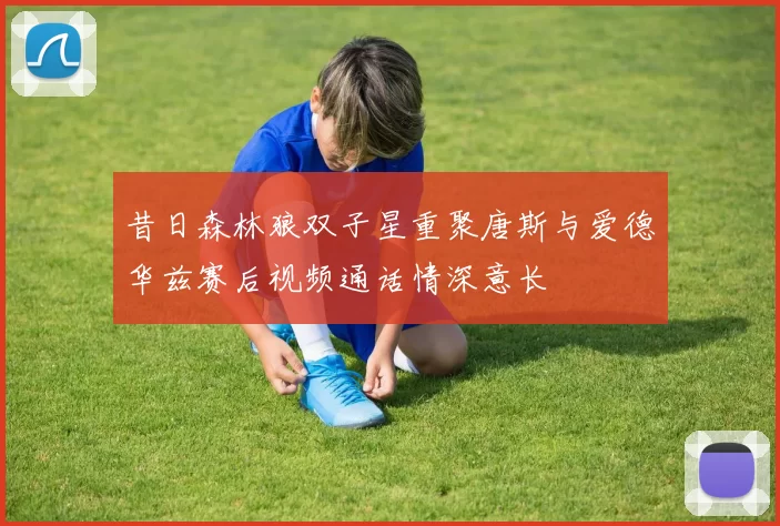 昔日森林狼双子星重聚唐斯与爱德华兹赛后视频通话情深意长