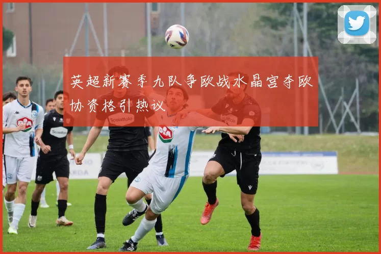 英超新赛季九队争欧战水晶宫夺欧协资格引热议