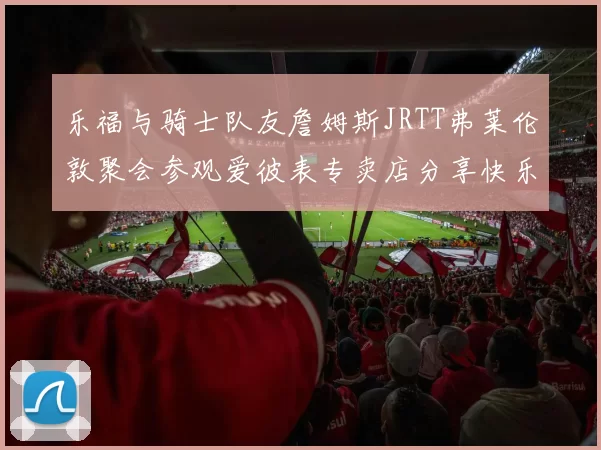 乐福与骑士队友詹姆斯JRTT弗莱伦敦聚会参观爱彼表专卖店分享快乐时光