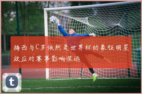 梅西与C罗依然是世界杯的象征明星效应对赛事影响深远