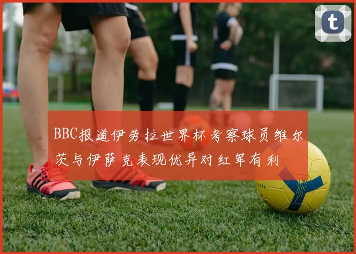 BBC报道伊劳拉世界杯考察球员维尔茨与伊萨克表现优异对红军有利