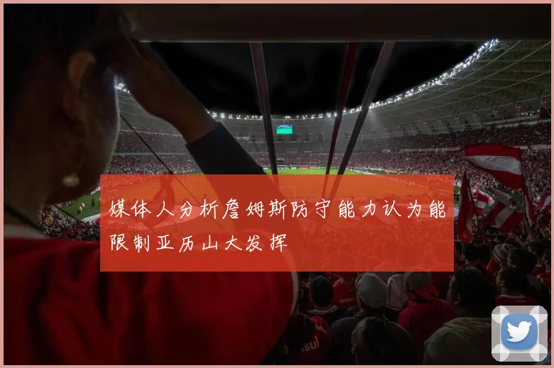 媒体人分析詹姆斯防守能力认为能限制亚历山大发挥