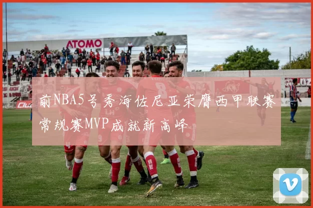 前NBA5号秀海佐尼亚荣膺西甲联赛常规赛MVP成就新高峰