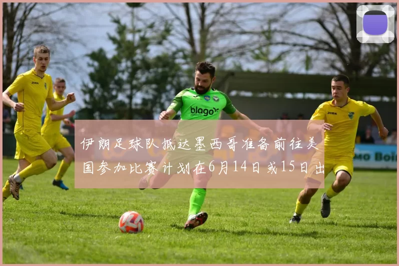 伊朗足球队抵达墨西哥准备前往美国参加比赛计划在6月14日或15日出发