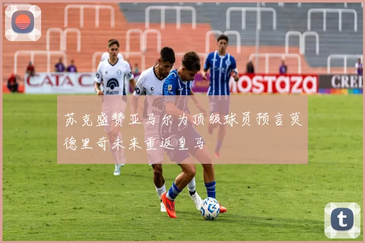 苏克盛赞亚马尔为顶级球员预言莫德里奇未来重返皇马