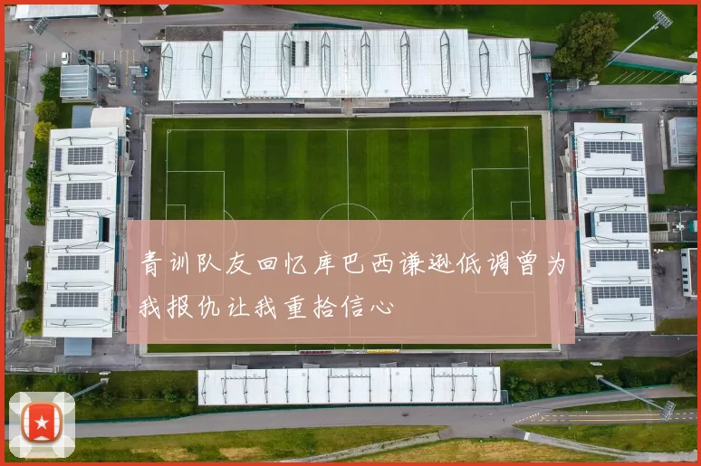青训队友回忆库巴西谦逊低调曾为我报仇让我重拾信心